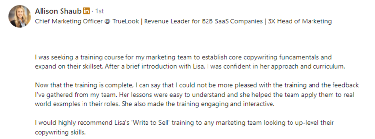 Screenshot of a LinkedIn recommendation for Lisa Slater from Allison Shaub. The text reads: I was seeking a training course for my marketing team to establish core copywriting fundamentals and help them expand on their skillset. After a brief introduction with Lisa, I was confident in her approach and curriculum. Now that the training is complete, I can say that I could not be more pleased with the training and the feedback I've gathered from my team. Her lessons were easy to understand and she helped the team apply them to real world examples in their roles. She also made the training engaging and interactive. I would highly recommend Lisa's 'Write to Sell' training to any marketing team looking to up-level their copywriting skills.